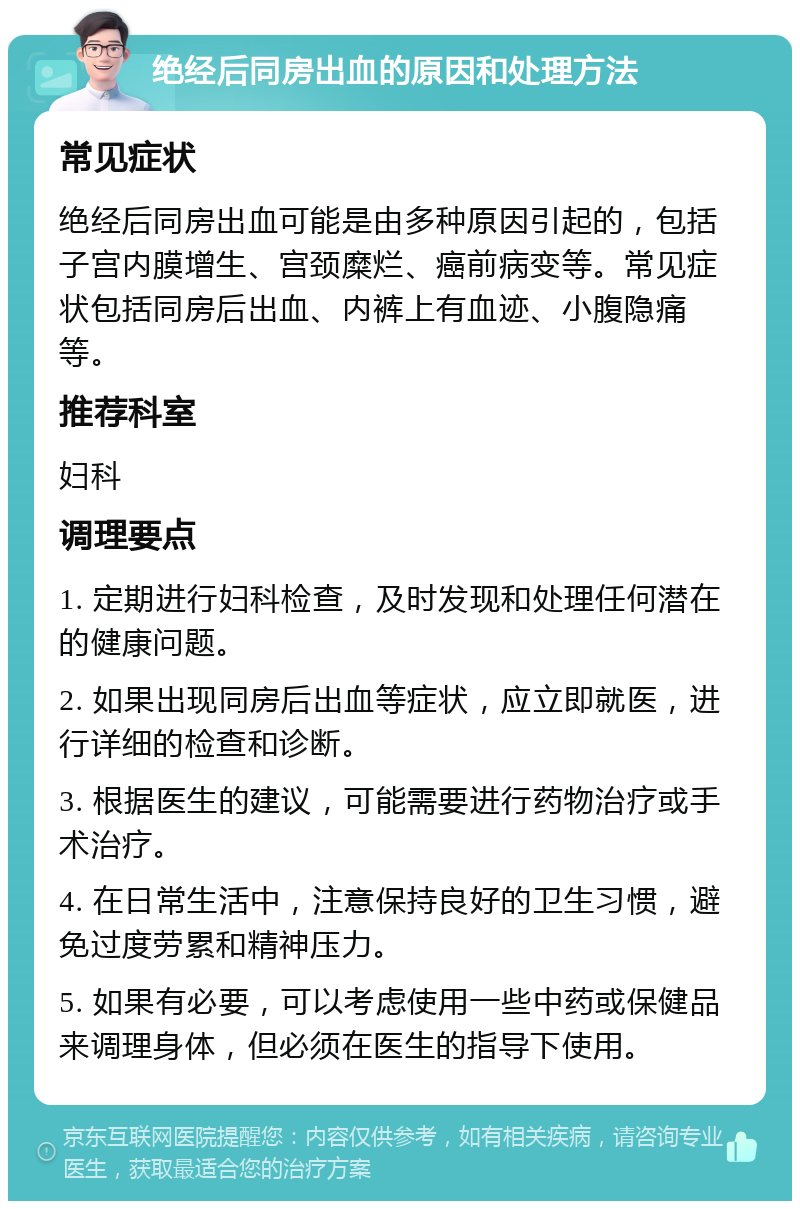 绝经后同房出血的原因和处理方法 常见症状 绝经后同房出血可能是由多种原因引起的，包括子宫内膜增生、宫颈糜烂、癌前病变等。常见症状包括同房后出血、内裤上有血迹、小腹隐痛等。 推荐科室 妇科 调理要点 1. 定期进行妇科检查，及时发现和处理任何潜在的健康问题。 2. 如果出现同房后出血等症状，应立即就医，进行详细的检查和诊断。 3. 根据医生的建议，可能需要进行药物治疗或手术治疗。 4. 在日常生活中，注意保持良好的卫生习惯，避免过度劳累和精神压力。 5. 如果有必要，可以考虑使用一些中药或保健品来调理身体，但必须在医生的指导下使用。