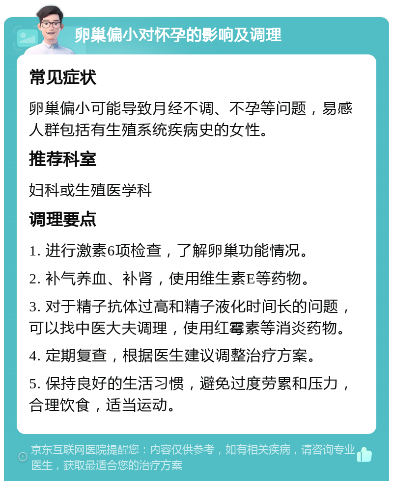 卵巢偏小对怀孕的影响及调理 常见症状 卵巢偏小可能导致月经不调、不孕等问题，易感人群包括有生殖系统疾病史的女性。 推荐科室 妇科或生殖医学科 调理要点 1. 进行激素6项检查，了解卵巢功能情况。 2. 补气养血、补肾，使用维生素E等药物。 3. 对于精子抗体过高和精子液化时间长的问题，可以找中医大夫调理，使用红霉素等消炎药物。 4. 定期复查，根据医生建议调整治疗方案。 5. 保持良好的生活习惯，避免过度劳累和压力，合理饮食，适当运动。