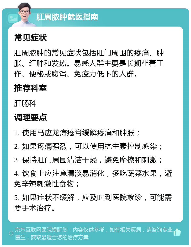 肛周脓肿就医指南 常见症状 肛周脓肿的常见症状包括肛门周围的疼痛、肿胀、红肿和发热。易感人群主要是长期坐着工作、便秘或腹泻、免疫力低下的人群。 推荐科室 肛肠科 调理要点 1. 使用马应龙痔疮膏缓解疼痛和肿胀； 2. 如果疼痛强烈，可以使用抗生素控制感染； 3. 保持肛门周围清洁干燥，避免摩擦和刺激； 4. 饮食上应注意清淡易消化，多吃蔬菜水果，避免辛辣刺激性食物； 5. 如果症状不缓解，应及时到医院就诊，可能需要手术治疗。