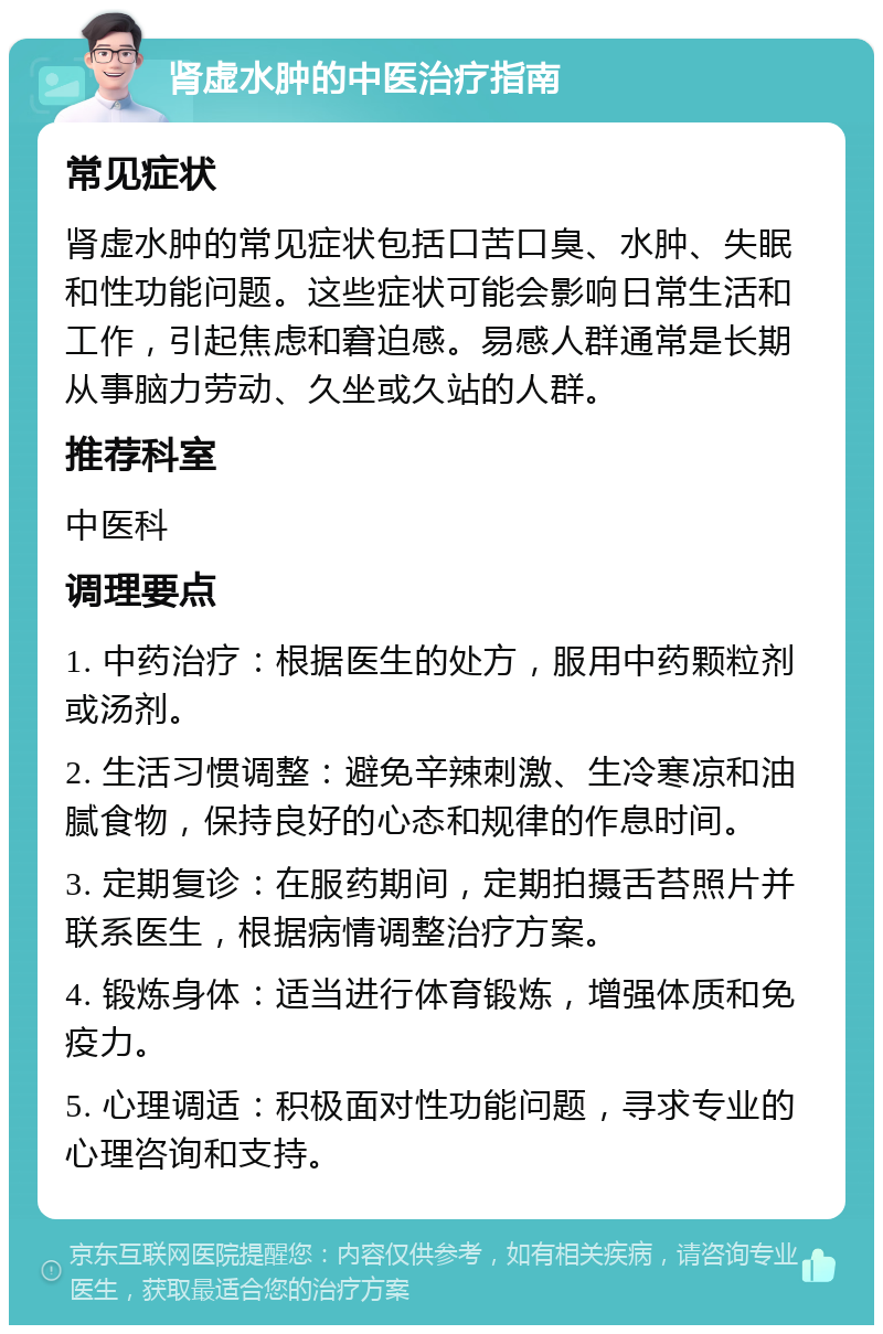 肾虚水肿的中医治疗指南 常见症状 肾虚水肿的常见症状包括口苦口臭、水肿、失眠和性功能问题。这些症状可能会影响日常生活和工作，引起焦虑和窘迫感。易感人群通常是长期从事脑力劳动、久坐或久站的人群。 推荐科室 中医科 调理要点 1. 中药治疗：根据医生的处方，服用中药颗粒剂或汤剂。 2. 生活习惯调整：避免辛辣刺激、生冷寒凉和油腻食物，保持良好的心态和规律的作息时间。 3. 定期复诊：在服药期间，定期拍摄舌苔照片并联系医生，根据病情调整治疗方案。 4. 锻炼身体：适当进行体育锻炼，增强体质和免疫力。 5. 心理调适：积极面对性功能问题，寻求专业的心理咨询和支持。