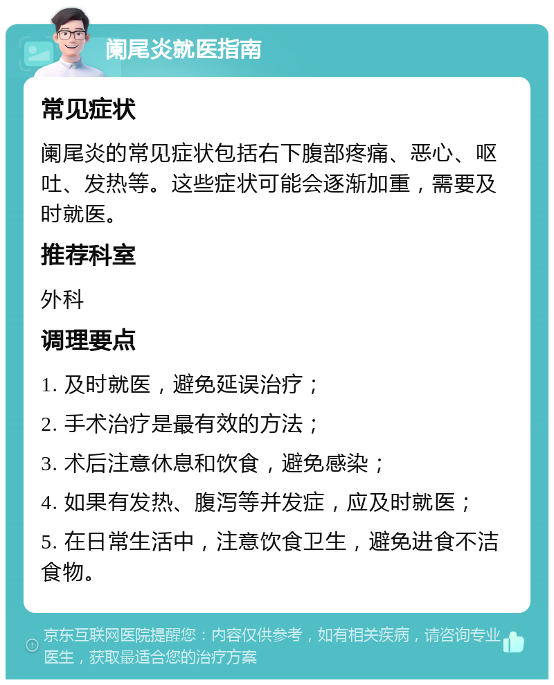 阑尾炎就医指南 常见症状 阑尾炎的常见症状包括右下腹部疼痛、恶心、呕吐、发热等。这些症状可能会逐渐加重，需要及时就医。 推荐科室 外科 调理要点 1. 及时就医，避免延误治疗； 2. 手术治疗是最有效的方法； 3. 术后注意休息和饮食，避免感染； 4. 如果有发热、腹泻等并发症，应及时就医； 5. 在日常生活中，注意饮食卫生，避免进食不洁食物。