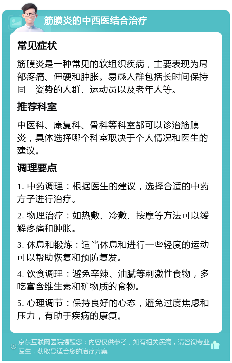 筋膜炎的中西医结合治疗 常见症状 筋膜炎是一种常见的软组织疾病，主要表现为局部疼痛、僵硬和肿胀。易感人群包括长时间保持同一姿势的人群、运动员以及老年人等。 推荐科室 中医科、康复科、骨科等科室都可以诊治筋膜炎，具体选择哪个科室取决于个人情况和医生的建议。 调理要点 1. 中药调理：根据医生的建议，选择合适的中药方子进行治疗。 2. 物理治疗：如热敷、冷敷、按摩等方法可以缓解疼痛和肿胀。 3. 休息和锻炼：适当休息和进行一些轻度的运动可以帮助恢复和预防复发。 4. 饮食调理：避免辛辣、油腻等刺激性食物，多吃富含维生素和矿物质的食物。 5. 心理调节：保持良好的心态，避免过度焦虑和压力，有助于疾病的康复。