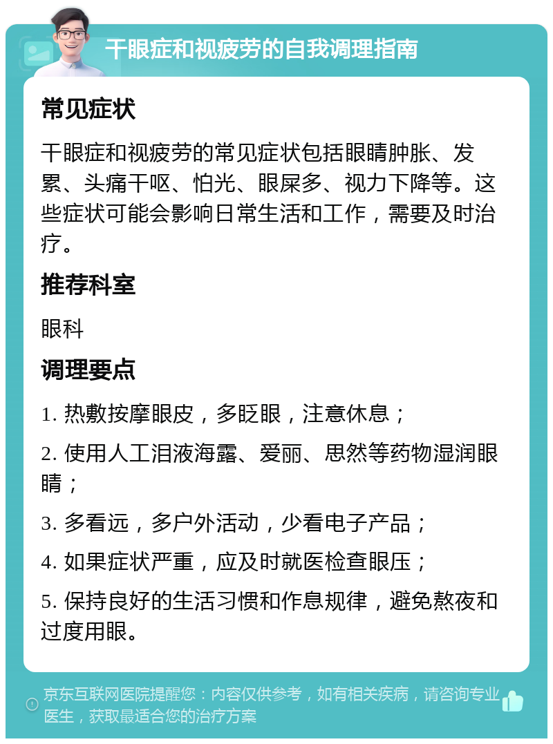 干眼症和视疲劳的自我调理指南 常见症状 干眼症和视疲劳的常见症状包括眼睛肿胀、发累、头痛干呕、怕光、眼屎多、视力下降等。这些症状可能会影响日常生活和工作，需要及时治疗。 推荐科室 眼科 调理要点 1. 热敷按摩眼皮，多眨眼，注意休息； 2. 使用人工泪液海露、爱丽、思然等药物湿润眼睛； 3. 多看远，多户外活动，少看电子产品； 4. 如果症状严重，应及时就医检查眼压； 5. 保持良好的生活习惯和作息规律，避免熬夜和过度用眼。