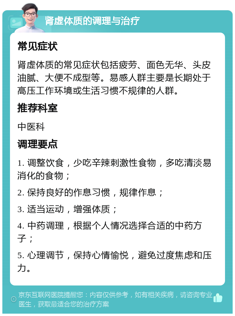 肾虚体质的调理与治疗 常见症状 肾虚体质的常见症状包括疲劳、面色无华、头皮油腻、大便不成型等。易感人群主要是长期处于高压工作环境或生活习惯不规律的人群。 推荐科室 中医科 调理要点 1. 调整饮食，少吃辛辣刺激性食物，多吃清淡易消化的食物； 2. 保持良好的作息习惯，规律作息； 3. 适当运动，增强体质； 4. 中药调理，根据个人情况选择合适的中药方子； 5. 心理调节，保持心情愉悦，避免过度焦虑和压力。