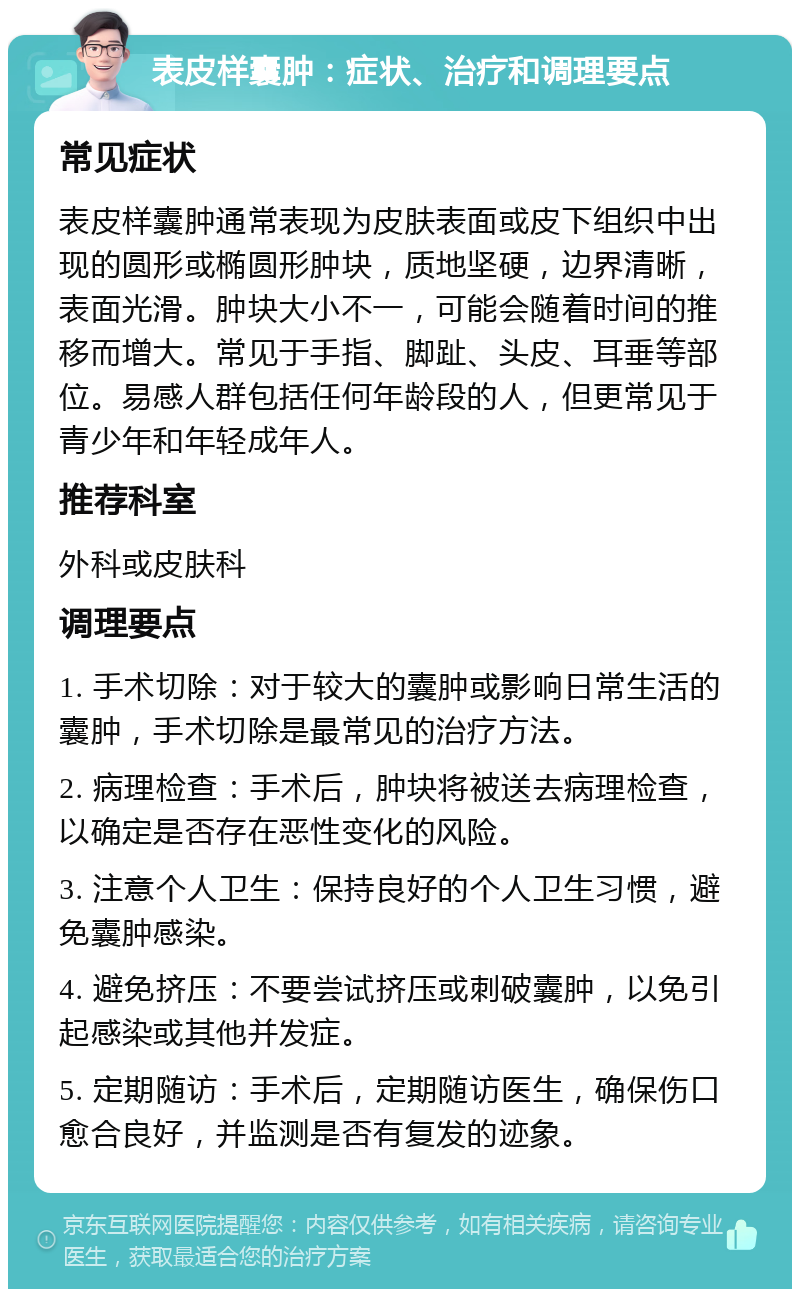 表皮样囊肿：症状、治疗和调理要点 常见症状 表皮样囊肿通常表现为皮肤表面或皮下组织中出现的圆形或椭圆形肿块，质地坚硬，边界清晰，表面光滑。肿块大小不一，可能会随着时间的推移而增大。常见于手指、脚趾、头皮、耳垂等部位。易感人群包括任何年龄段的人，但更常见于青少年和年轻成年人。 推荐科室 外科或皮肤科 调理要点 1. 手术切除：对于较大的囊肿或影响日常生活的囊肿，手术切除是最常见的治疗方法。 2. 病理检查：手术后，肿块将被送去病理检查，以确定是否存在恶性变化的风险。 3. 注意个人卫生：保持良好的个人卫生习惯，避免囊肿感染。 4. 避免挤压：不要尝试挤压或刺破囊肿，以免引起感染或其他并发症。 5. 定期随访：手术后，定期随访医生，确保伤口愈合良好，并监测是否有复发的迹象。