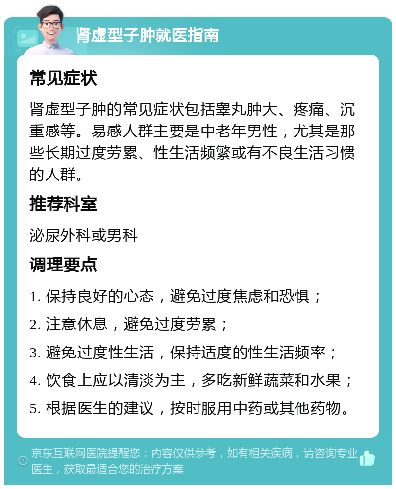 肾虚型子肿就医指南 常见症状 肾虚型子肿的常见症状包括睾丸肿大、疼痛、沉重感等。易感人群主要是中老年男性，尤其是那些长期过度劳累、性生活频繁或有不良生活习惯的人群。 推荐科室 泌尿外科或男科 调理要点 1. 保持良好的心态，避免过度焦虑和恐惧； 2. 注意休息，避免过度劳累； 3. 避免过度性生活，保持适度的性生活频率； 4. 饮食上应以清淡为主，多吃新鲜蔬菜和水果； 5. 根据医生的建议，按时服用中药或其他药物。