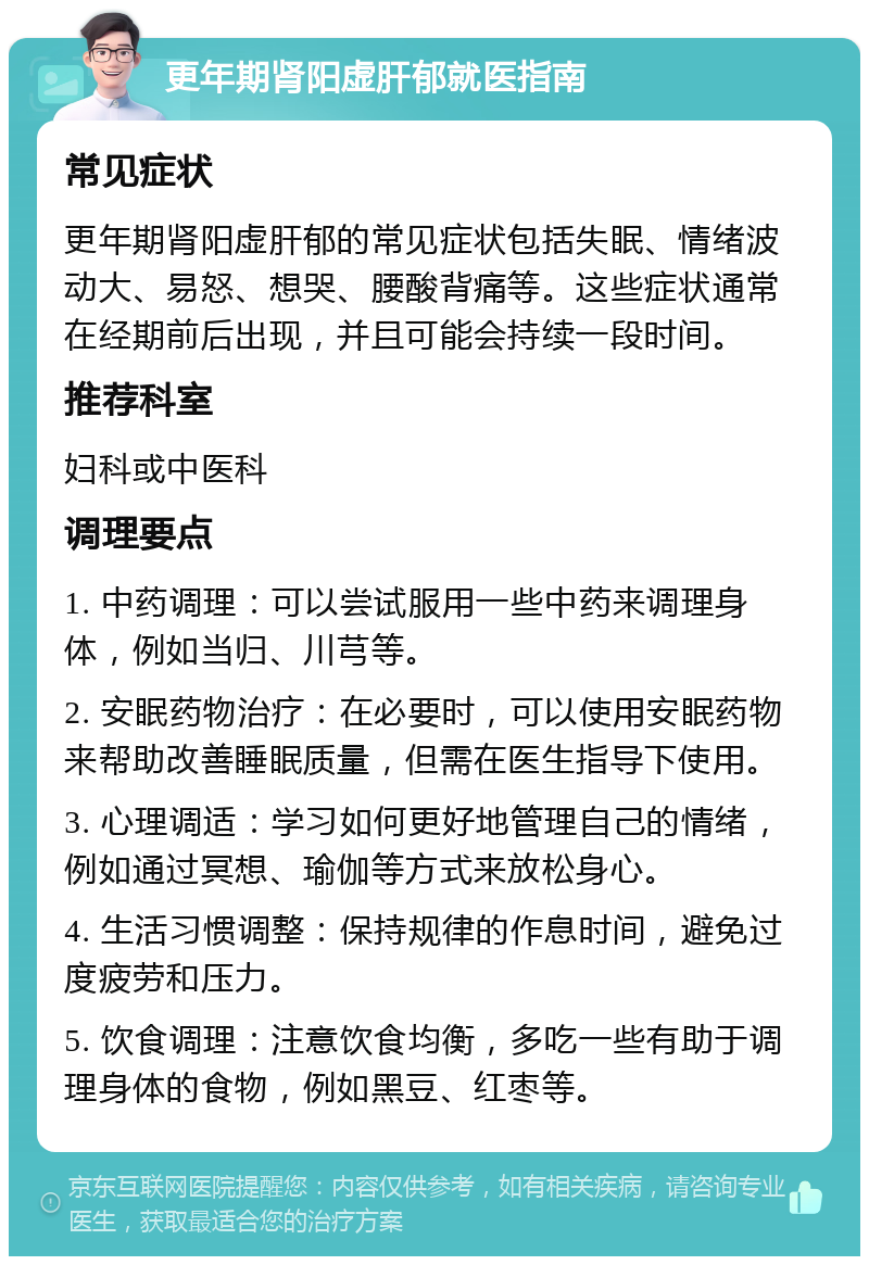 更年期肾阳虚肝郁就医指南 常见症状 更年期肾阳虚肝郁的常见症状包括失眠、情绪波动大、易怒、想哭、腰酸背痛等。这些症状通常在经期前后出现，并且可能会持续一段时间。 推荐科室 妇科或中医科 调理要点 1. 中药调理：可以尝试服用一些中药来调理身体，例如当归、川芎等。 2. 安眠药物治疗：在必要时，可以使用安眠药物来帮助改善睡眠质量，但需在医生指导下使用。 3. 心理调适：学习如何更好地管理自己的情绪，例如通过冥想、瑜伽等方式来放松身心。 4. 生活习惯调整：保持规律的作息时间，避免过度疲劳和压力。 5. 饮食调理：注意饮食均衡，多吃一些有助于调理身体的食物，例如黑豆、红枣等。