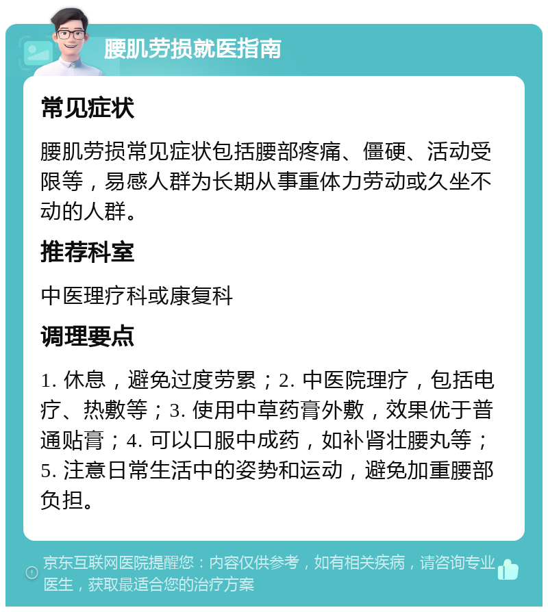 腰肌劳损就医指南 常见症状 腰肌劳损常见症状包括腰部疼痛、僵硬、活动受限等，易感人群为长期从事重体力劳动或久坐不动的人群。 推荐科室 中医理疗科或康复科 调理要点 1. 休息，避免过度劳累；2. 中医院理疗，包括电疗、热敷等；3. 使用中草药膏外敷，效果优于普通贴膏；4. 可以口服中成药，如补肾壮腰丸等；5. 注意日常生活中的姿势和运动，避免加重腰部负担。