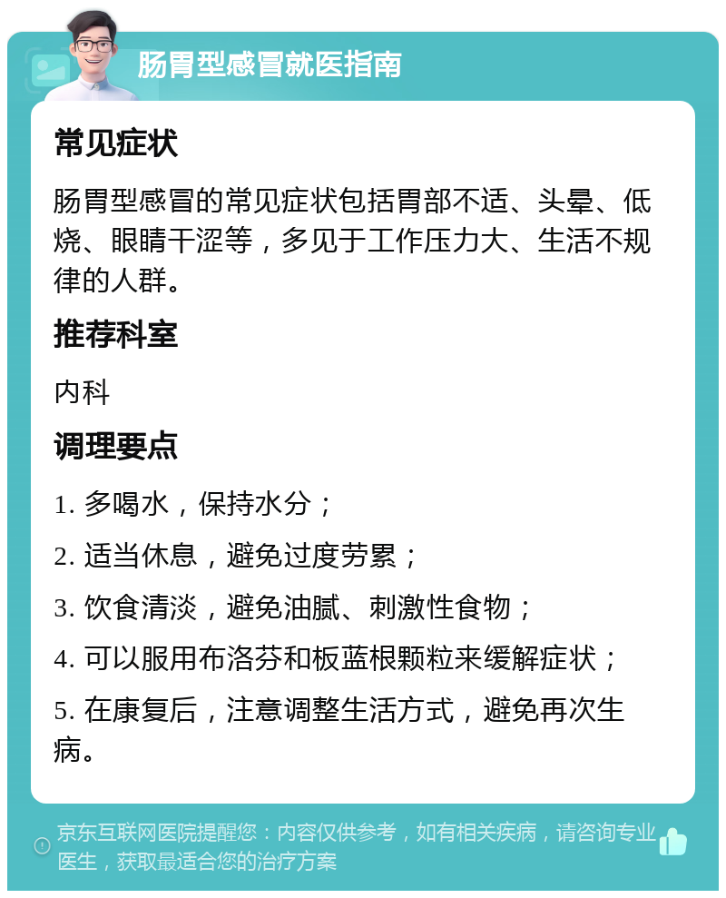 肠胃型感冒就医指南 常见症状 肠胃型感冒的常见症状包括胃部不适、头晕、低烧、眼睛干涩等，多见于工作压力大、生活不规律的人群。 推荐科室 内科 调理要点 1. 多喝水，保持水分； 2. 适当休息，避免过度劳累； 3. 饮食清淡，避免油腻、刺激性食物； 4. 可以服用布洛芬和板蓝根颗粒来缓解症状； 5. 在康复后，注意调整生活方式，避免再次生病。