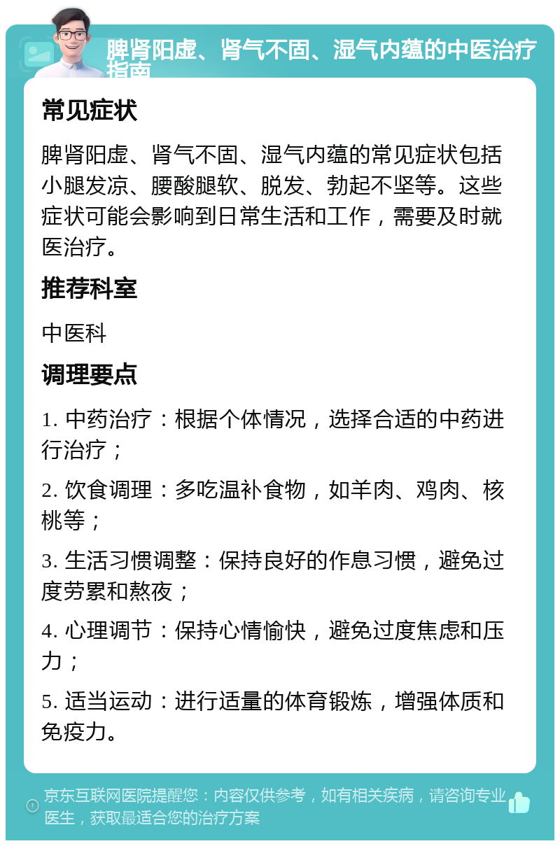 脾肾阳虚、肾气不固、湿气内蕴的中医治疗指南 常见症状 脾肾阳虚、肾气不固、湿气内蕴的常见症状包括小腿发凉、腰酸腿软、脱发、勃起不坚等。这些症状可能会影响到日常生活和工作，需要及时就医治疗。 推荐科室 中医科 调理要点 1. 中药治疗：根据个体情况，选择合适的中药进行治疗； 2. 饮食调理：多吃温补食物，如羊肉、鸡肉、核桃等； 3. 生活习惯调整：保持良好的作息习惯，避免过度劳累和熬夜； 4. 心理调节：保持心情愉快，避免过度焦虑和压力； 5. 适当运动：进行适量的体育锻炼，增强体质和免疫力。