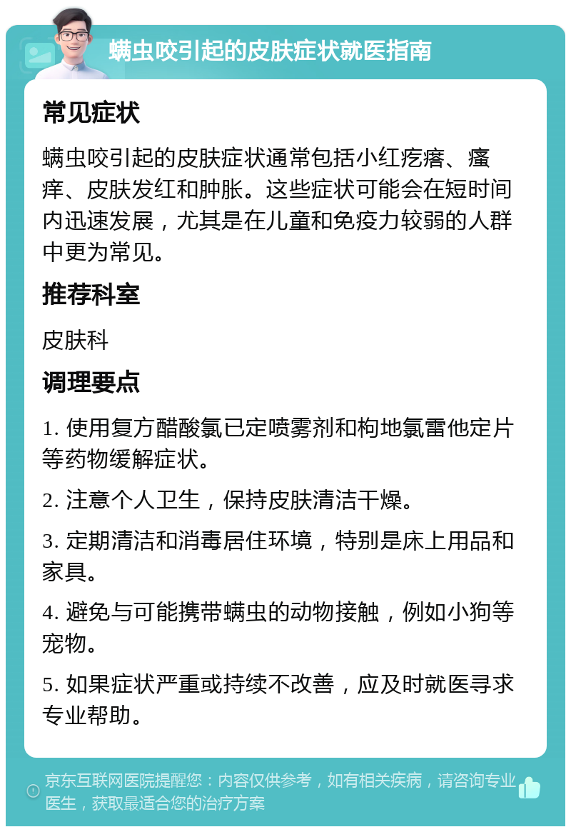 螨虫咬引起的皮肤症状就医指南 常见症状 螨虫咬引起的皮肤症状通常包括小红疙瘩、瘙痒、皮肤发红和肿胀。这些症状可能会在短时间内迅速发展，尤其是在儿童和免疫力较弱的人群中更为常见。 推荐科室 皮肤科 调理要点 1. 使用复方醋酸氯已定喷雾剂和枸地氯雷他定片等药物缓解症状。 2. 注意个人卫生，保持皮肤清洁干燥。 3. 定期清洁和消毒居住环境，特别是床上用品和家具。 4. 避免与可能携带螨虫的动物接触，例如小狗等宠物。 5. 如果症状严重或持续不改善，应及时就医寻求专业帮助。