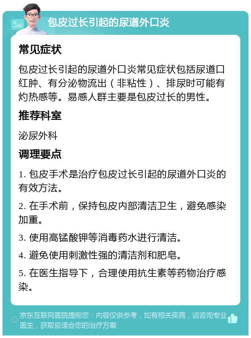 包皮过长引起的尿道外口炎 常见症状 包皮过长引起的尿道外口炎常见症状包括尿道口红肿、有分泌物流出（非粘性）、排尿时可能有灼热感等。易感人群主要是包皮过长的男性。 推荐科室 泌尿外科 调理要点 1. 包皮手术是治疗包皮过长引起的尿道外口炎的有效方法。 2. 在手术前，保持包皮内部清洁卫生，避免感染加重。 3. 使用高锰酸钾等消毒药水进行清洁。 4. 避免使用刺激性强的清洁剂和肥皂。 5. 在医生指导下，合理使用抗生素等药物治疗感染。