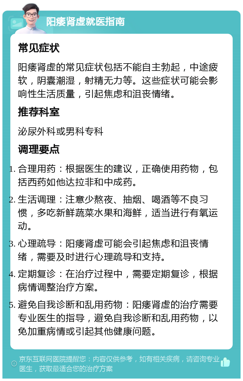 阳痿肾虚就医指南 常见症状 阳痿肾虚的常见症状包括不能自主勃起，中途疲软，阴囊潮湿，射精无力等。这些症状可能会影响性生活质量，引起焦虑和沮丧情绪。 推荐科室 泌尿外科或男科专科 调理要点 合理用药：根据医生的建议，正确使用药物，包括西药如他达拉非和中成药。 生活调理：注意少熬夜、抽烟、喝酒等不良习惯，多吃新鲜蔬菜水果和海鲜，适当进行有氧运动。 心理疏导：阳痿肾虚可能会引起焦虑和沮丧情绪，需要及时进行心理疏导和支持。 定期复诊：在治疗过程中，需要定期复诊，根据病情调整治疗方案。 避免自我诊断和乱用药物：阳痿肾虚的治疗需要专业医生的指导，避免自我诊断和乱用药物，以免加重病情或引起其他健康问题。