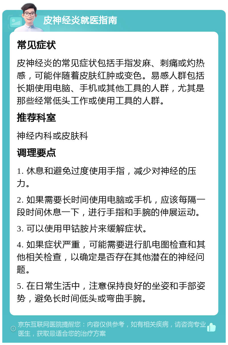 皮神经炎就医指南 常见症状 皮神经炎的常见症状包括手指发麻、刺痛或灼热感，可能伴随着皮肤红肿或变色。易感人群包括长期使用电脑、手机或其他工具的人群，尤其是那些经常低头工作或使用工具的人群。 推荐科室 神经内科或皮肤科 调理要点 1. 休息和避免过度使用手指，减少对神经的压力。 2. 如果需要长时间使用电脑或手机，应该每隔一段时间休息一下，进行手指和手腕的伸展运动。 3. 可以使用甲钴胺片来缓解症状。 4. 如果症状严重，可能需要进行肌电图检查和其他相关检查，以确定是否存在其他潜在的神经问题。 5. 在日常生活中，注意保持良好的坐姿和手部姿势，避免长时间低头或弯曲手腕。