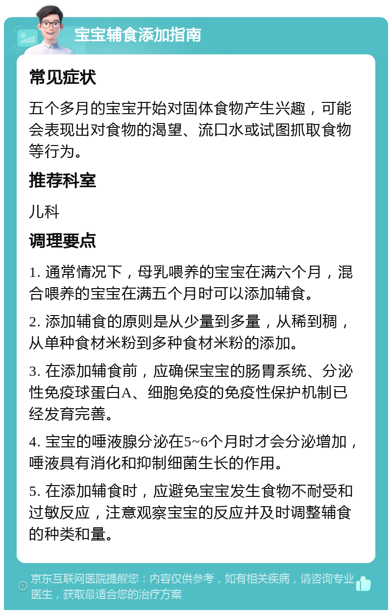 宝宝辅食添加指南 常见症状 五个多月的宝宝开始对固体食物产生兴趣，可能会表现出对食物的渴望、流口水或试图抓取食物等行为。 推荐科室 儿科 调理要点 1. 通常情况下，母乳喂养的宝宝在满六个月，混合喂养的宝宝在满五个月时可以添加辅食。 2. 添加辅食的原则是从少量到多量，从稀到稠，从单种食材米粉到多种食材米粉的添加。 3. 在添加辅食前，应确保宝宝的肠胃系统、分泌性免疫球蛋白A、细胞免疫的免疫性保护机制已经发育完善。 4. 宝宝的唾液腺分泌在5~6个月时才会分泌增加，唾液具有消化和抑制细菌生长的作用。 5. 在添加辅食时，应避免宝宝发生食物不耐受和过敏反应，注意观察宝宝的反应并及时调整辅食的种类和量。