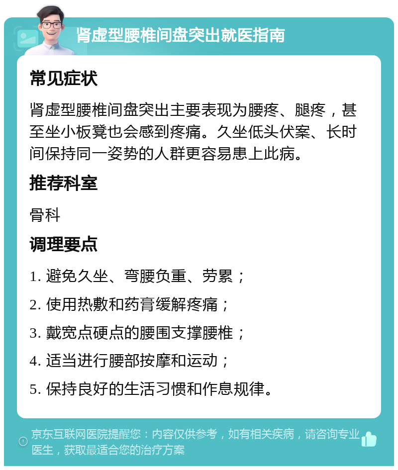 肾虚型腰椎间盘突出就医指南 常见症状 肾虚型腰椎间盘突出主要表现为腰疼、腿疼，甚至坐小板凳也会感到疼痛。久坐低头伏案、长时间保持同一姿势的人群更容易患上此病。 推荐科室 骨科 调理要点 1. 避免久坐、弯腰负重、劳累； 2. 使用热敷和药膏缓解疼痛； 3. 戴宽点硬点的腰围支撑腰椎； 4. 适当进行腰部按摩和运动； 5. 保持良好的生活习惯和作息规律。