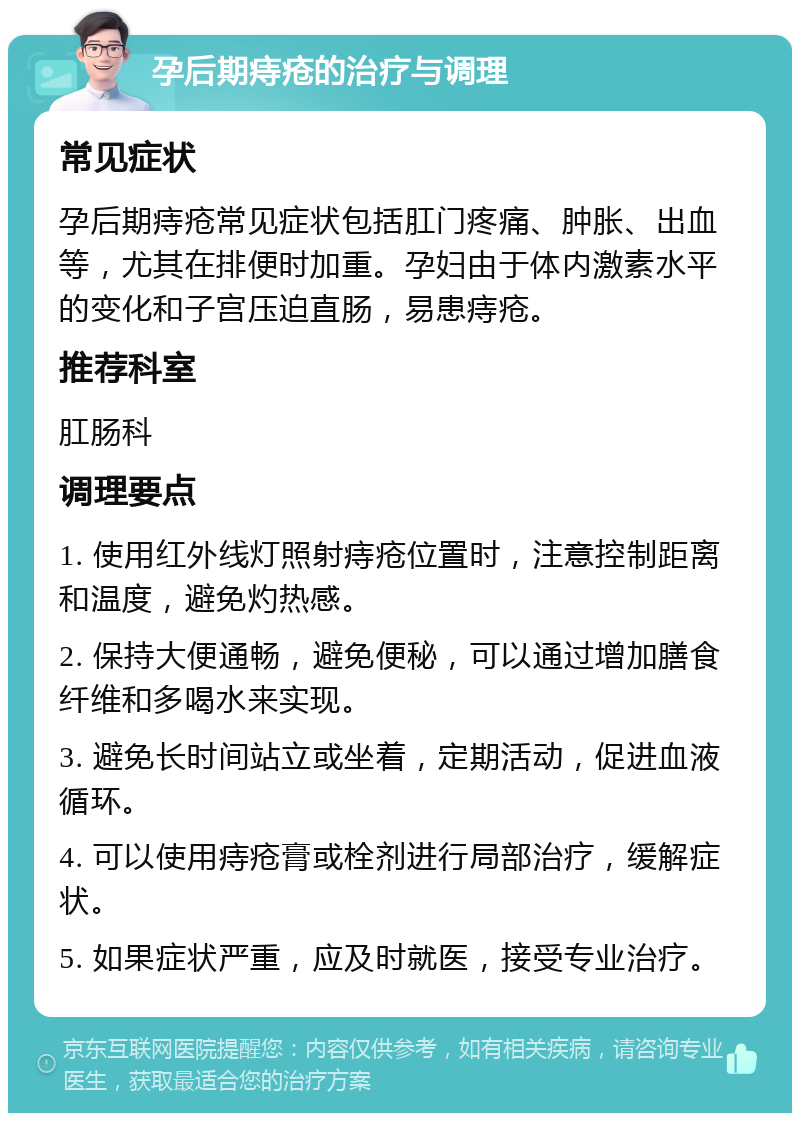 孕后期痔疮的治疗与调理 常见症状 孕后期痔疮常见症状包括肛门疼痛、肿胀、出血等，尤其在排便时加重。孕妇由于体内激素水平的变化和子宫压迫直肠，易患痔疮。 推荐科室 肛肠科 调理要点 1. 使用红外线灯照射痔疮位置时，注意控制距离和温度，避免灼热感。 2. 保持大便通畅，避免便秘，可以通过增加膳食纤维和多喝水来实现。 3. 避免长时间站立或坐着，定期活动，促进血液循环。 4. 可以使用痔疮膏或栓剂进行局部治疗，缓解症状。 5. 如果症状严重，应及时就医，接受专业治疗。