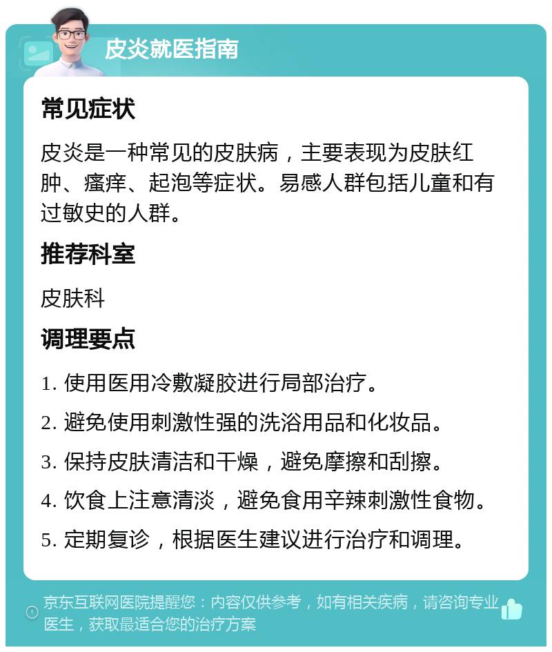 皮炎就医指南 常见症状 皮炎是一种常见的皮肤病，主要表现为皮肤红肿、瘙痒、起泡等症状。易感人群包括儿童和有过敏史的人群。 推荐科室 皮肤科 调理要点 1. 使用医用冷敷凝胶进行局部治疗。 2. 避免使用刺激性强的洗浴用品和化妆品。 3. 保持皮肤清洁和干燥，避免摩擦和刮擦。 4. 饮食上注意清淡，避免食用辛辣刺激性食物。 5. 定期复诊，根据医生建议进行治疗和调理。