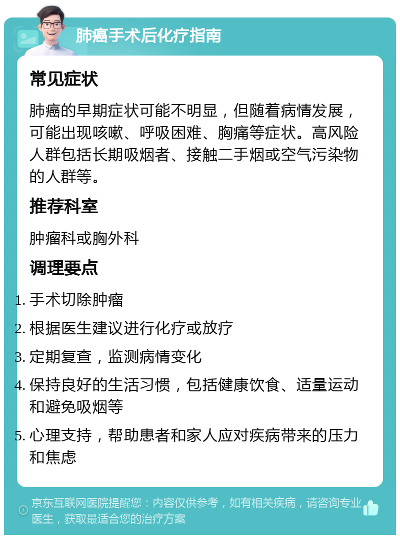 肺癌手术后化疗指南 常见症状 肺癌的早期症状可能不明显，但随着病情发展，可能出现咳嗽、呼吸困难、胸痛等症状。高风险人群包括长期吸烟者、接触二手烟或空气污染物的人群等。 推荐科室 肿瘤科或胸外科 调理要点 手术切除肿瘤 根据医生建议进行化疗或放疗 定期复查，监测病情变化 保持良好的生活习惯，包括健康饮食、适量运动和避免吸烟等 心理支持，帮助患者和家人应对疾病带来的压力和焦虑