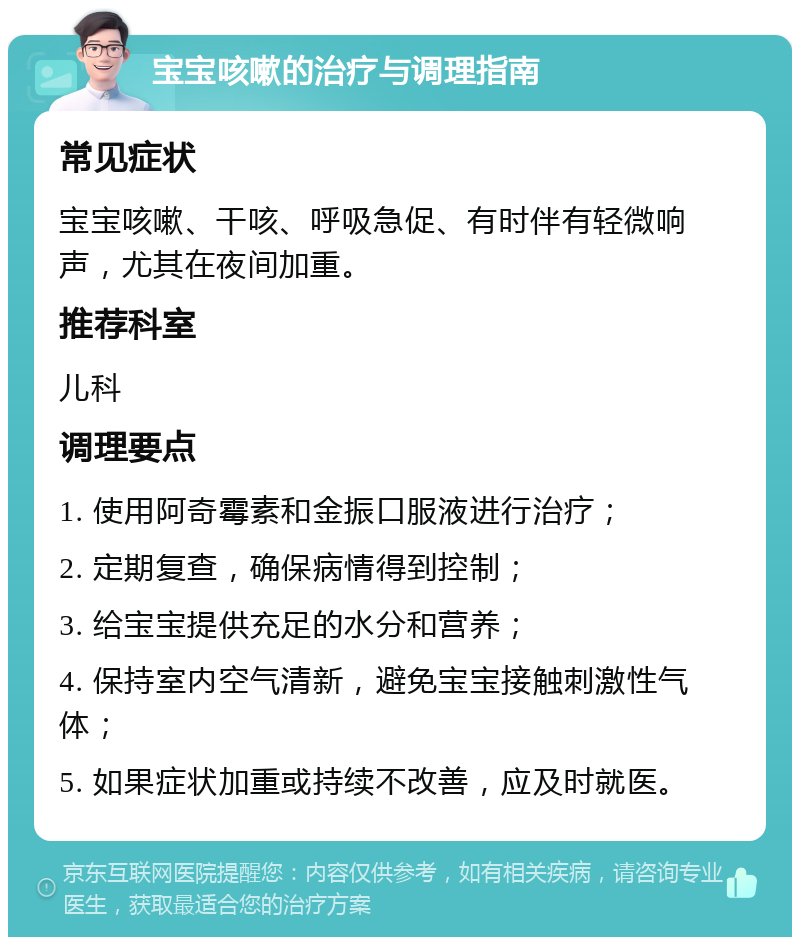 宝宝咳嗽的治疗与调理指南 常见症状 宝宝咳嗽、干咳、呼吸急促、有时伴有轻微响声，尤其在夜间加重。 推荐科室 儿科 调理要点 1. 使用阿奇霉素和金振口服液进行治疗； 2. 定期复查，确保病情得到控制； 3. 给宝宝提供充足的水分和营养； 4. 保持室内空气清新，避免宝宝接触刺激性气体； 5. 如果症状加重或持续不改善，应及时就医。