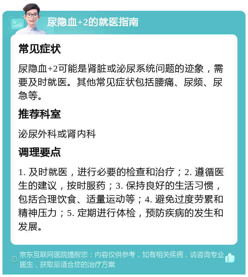 尿隐血+2的就医指南 常见症状 尿隐血+2可能是肾脏或泌尿系统问题的迹象，需要及时就医。其他常见症状包括腰痛、尿频、尿急等。 推荐科室 泌尿外科或肾内科 调理要点 1. 及时就医，进行必要的检查和治疗；2. 遵循医生的建议，按时服药；3. 保持良好的生活习惯，包括合理饮食、适量运动等；4. 避免过度劳累和精神压力；5. 定期进行体检，预防疾病的发生和发展。