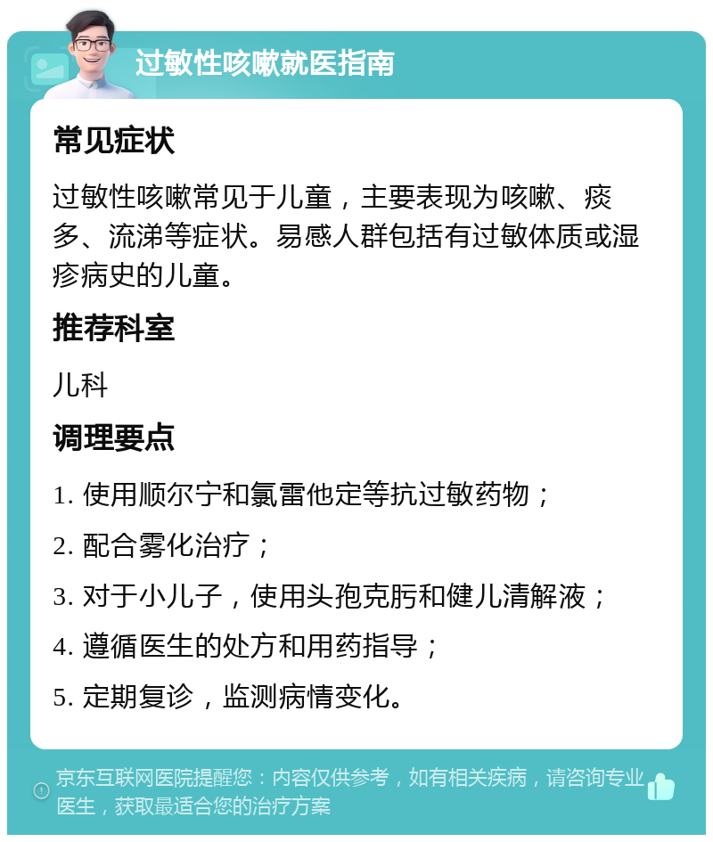 过敏性咳嗽就医指南 常见症状 过敏性咳嗽常见于儿童，主要表现为咳嗽、痰多、流涕等症状。易感人群包括有过敏体质或湿疹病史的儿童。 推荐科室 儿科 调理要点 1. 使用顺尔宁和氯雷他定等抗过敏药物； 2. 配合雾化治疗； 3. 对于小儿子，使用头孢克肟和健儿清解液； 4. 遵循医生的处方和用药指导； 5. 定期复诊，监测病情变化。