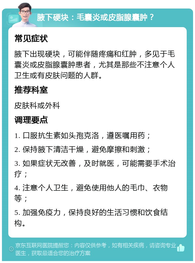 腋下硬块：毛囊炎或皮脂腺囊肿？ 常见症状 腋下出现硬块，可能伴随疼痛和红肿，多见于毛囊炎或皮脂腺囊肿患者，尤其是那些不注意个人卫生或有皮肤问题的人群。 推荐科室 皮肤科或外科 调理要点 1. 口服抗生素如头孢克洛，遵医嘱用药； 2. 保持腋下清洁干燥，避免摩擦和刺激； 3. 如果症状无改善，及时就医，可能需要手术治疗； 4. 注意个人卫生，避免使用他人的毛巾、衣物等； 5. 加强免疫力，保持良好的生活习惯和饮食结构。