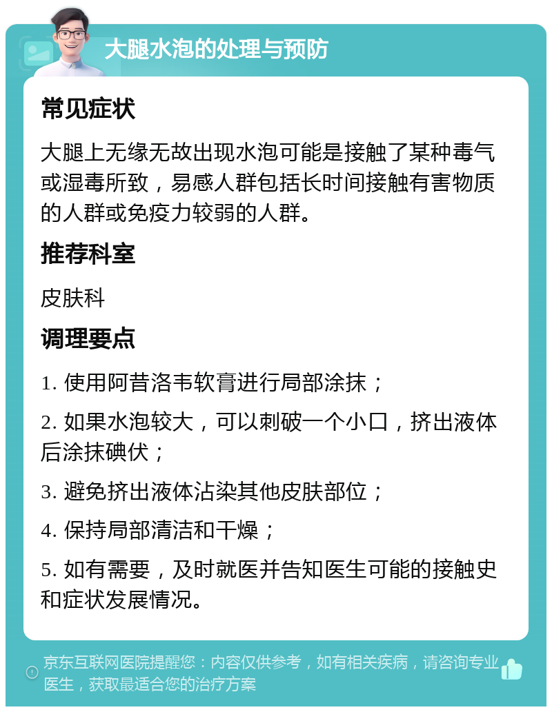 大腿水泡的处理与预防 常见症状 大腿上无缘无故出现水泡可能是接触了某种毒气或湿毒所致，易感人群包括长时间接触有害物质的人群或免疫力较弱的人群。 推荐科室 皮肤科 调理要点 1. 使用阿昔洛韦软膏进行局部涂抹； 2. 如果水泡较大，可以刺破一个小口，挤出液体后涂抹碘伏； 3. 避免挤出液体沾染其他皮肤部位； 4. 保持局部清洁和干燥； 5. 如有需要，及时就医并告知医生可能的接触史和症状发展情况。