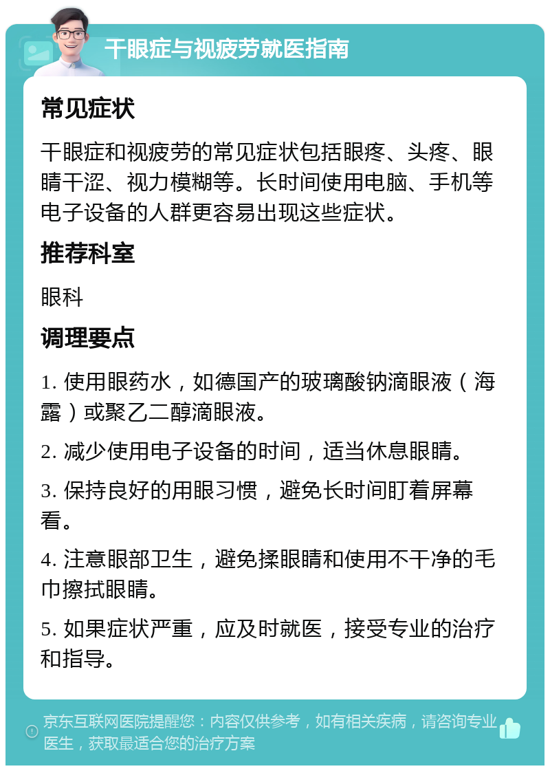 干眼症与视疲劳就医指南 常见症状 干眼症和视疲劳的常见症状包括眼疼、头疼、眼睛干涩、视力模糊等。长时间使用电脑、手机等电子设备的人群更容易出现这些症状。 推荐科室 眼科 调理要点 1. 使用眼药水，如德国产的玻璃酸钠滴眼液（海露）或聚乙二醇滴眼液。 2. 减少使用电子设备的时间，适当休息眼睛。 3. 保持良好的用眼习惯，避免长时间盯着屏幕看。 4. 注意眼部卫生，避免揉眼睛和使用不干净的毛巾擦拭眼睛。 5. 如果症状严重，应及时就医，接受专业的治疗和指导。