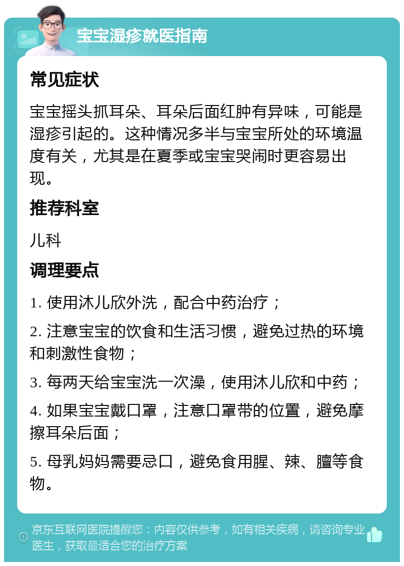 宝宝湿疹就医指南 常见症状 宝宝摇头抓耳朵、耳朵后面红肿有异味，可能是湿疹引起的。这种情况多半与宝宝所处的环境温度有关，尤其是在夏季或宝宝哭闹时更容易出现。 推荐科室 儿科 调理要点 1. 使用沐儿欣外洗，配合中药治疗； 2. 注意宝宝的饮食和生活习惯，避免过热的环境和刺激性食物； 3. 每两天给宝宝洗一次澡，使用沐儿欣和中药； 4. 如果宝宝戴口罩，注意口罩带的位置，避免摩擦耳朵后面； 5. 母乳妈妈需要忌口，避免食用腥、辣、膻等食物。