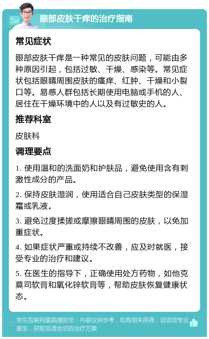 眼部皮肤干痒的治疗指南 常见症状 眼部皮肤干痒是一种常见的皮肤问题，可能由多种原因引起，包括过敏、干燥、感染等。常见症状包括眼睛周围皮肤的瘙痒、红肿、干燥和小裂口等。易感人群包括长期使用电脑或手机的人、居住在干燥环境中的人以及有过敏史的人。 推荐科室 皮肤科 调理要点 1. 使用温和的洗面奶和护肤品，避免使用含有刺激性成分的产品。 2. 保持皮肤湿润，使用适合自己皮肤类型的保湿霜或乳液。 3. 避免过度揉搓或摩擦眼睛周围的皮肤，以免加重症状。 4. 如果症状严重或持续不改善，应及时就医，接受专业的治疗和建议。 5. 在医生的指导下，正确使用处方药物，如他克莫司软膏和氧化锌软膏等，帮助皮肤恢复健康状态。