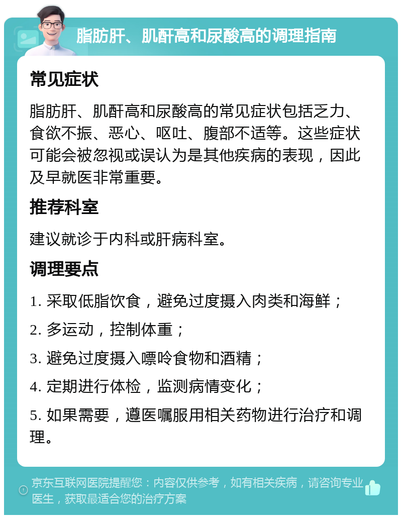 脂肪肝、肌酐高和尿酸高的调理指南 常见症状 脂肪肝、肌酐高和尿酸高的常见症状包括乏力、食欲不振、恶心、呕吐、腹部不适等。这些症状可能会被忽视或误认为是其他疾病的表现，因此及早就医非常重要。 推荐科室 建议就诊于内科或肝病科室。 调理要点 1. 采取低脂饮食，避免过度摄入肉类和海鲜； 2. 多运动，控制体重； 3. 避免过度摄入嘌呤食物和酒精； 4. 定期进行体检，监测病情变化； 5. 如果需要，遵医嘱服用相关药物进行治疗和调理。