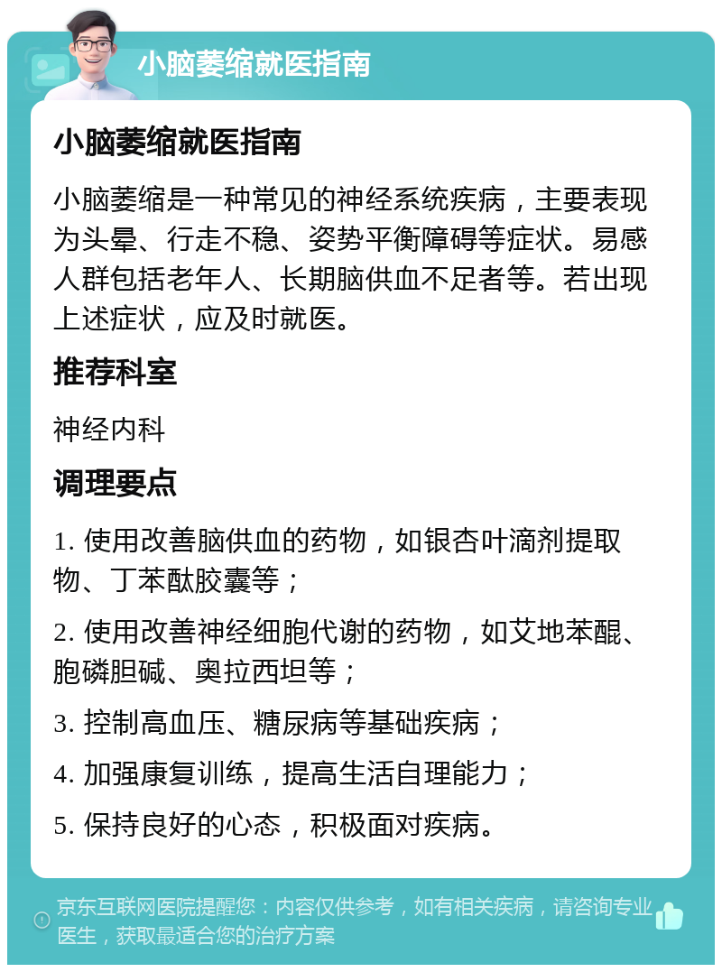 小脑萎缩就医指南 小脑萎缩就医指南 小脑萎缩是一种常见的神经系统疾病，主要表现为头晕、行走不稳、姿势平衡障碍等症状。易感人群包括老年人、长期脑供血不足者等。若出现上述症状，应及时就医。 推荐科室 神经内科 调理要点 1. 使用改善脑供血的药物，如银杏叶滴剂提取物、丁苯酞胶囊等； 2. 使用改善神经细胞代谢的药物，如艾地苯醌、胞磷胆碱、奥拉西坦等； 3. 控制高血压、糖尿病等基础疾病； 4. 加强康复训练，提高生活自理能力； 5. 保持良好的心态，积极面对疾病。