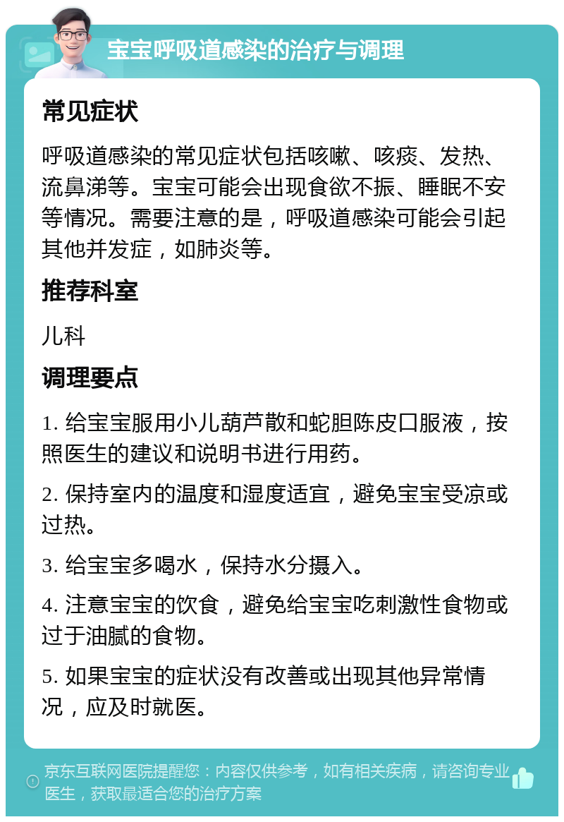 宝宝呼吸道感染的治疗与调理 常见症状 呼吸道感染的常见症状包括咳嗽、咳痰、发热、流鼻涕等。宝宝可能会出现食欲不振、睡眠不安等情况。需要注意的是，呼吸道感染可能会引起其他并发症，如肺炎等。 推荐科室 儿科 调理要点 1. 给宝宝服用小儿葫芦散和蛇胆陈皮口服液，按照医生的建议和说明书进行用药。 2. 保持室内的温度和湿度适宜，避免宝宝受凉或过热。 3. 给宝宝多喝水，保持水分摄入。 4. 注意宝宝的饮食，避免给宝宝吃刺激性食物或过于油腻的食物。 5. 如果宝宝的症状没有改善或出现其他异常情况，应及时就医。