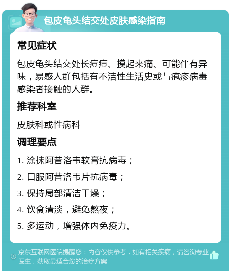 包皮龟头结交处皮肤感染指南 常见症状 包皮龟头结交处长痘痘、摸起来痛、可能伴有异味，易感人群包括有不洁性生活史或与疱疹病毒感染者接触的人群。 推荐科室 皮肤科或性病科 调理要点 1. 涂抹阿昔洛韦软膏抗病毒； 2. 口服阿昔洛韦片抗病毒； 3. 保持局部清洁干燥； 4. 饮食清淡，避免熬夜； 5. 多运动，增强体内免疫力。