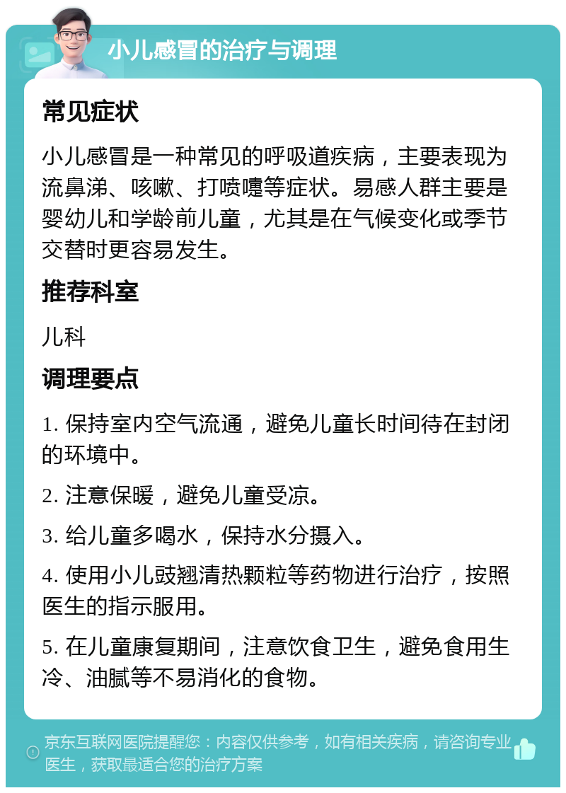 小儿感冒的治疗与调理 常见症状 小儿感冒是一种常见的呼吸道疾病，主要表现为流鼻涕、咳嗽、打喷嚏等症状。易感人群主要是婴幼儿和学龄前儿童，尤其是在气候变化或季节交替时更容易发生。 推荐科室 儿科 调理要点 1. 保持室内空气流通，避免儿童长时间待在封闭的环境中。 2. 注意保暖，避免儿童受凉。 3. 给儿童多喝水，保持水分摄入。 4. 使用小儿豉翘清热颗粒等药物进行治疗，按照医生的指示服用。 5. 在儿童康复期间，注意饮食卫生，避免食用生冷、油腻等不易消化的食物。