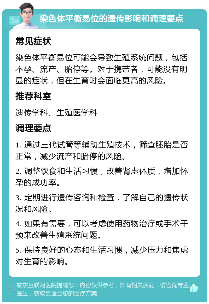 染色体平衡易位的遗传影响和调理要点 常见症状 染色体平衡易位可能会导致生殖系统问题，包括不孕、流产、胎停等。对于携带者，可能没有明显的症状，但在生育时会面临更高的风险。 推荐科室 遗传学科、生殖医学科 调理要点 1. 通过三代试管等辅助生殖技术，筛查胚胎是否正常，减少流产和胎停的风险。 2. 调整饮食和生活习惯，改善肾虚体质，增加怀孕的成功率。 3. 定期进行遗传咨询和检查，了解自己的遗传状况和风险。 4. 如果有需要，可以考虑使用药物治疗或手术干预来改善生殖系统问题。 5. 保持良好的心态和生活习惯，减少压力和焦虑对生育的影响。