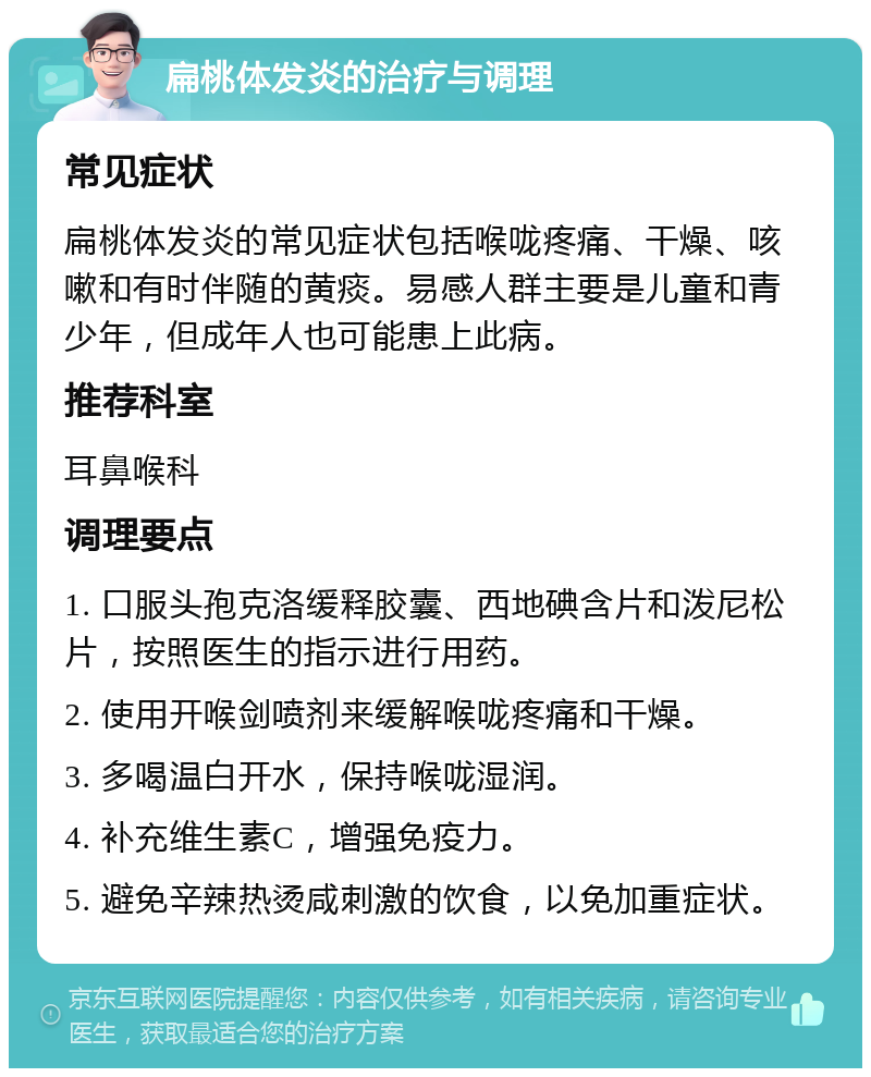 扁桃体发炎的治疗与调理 常见症状 扁桃体发炎的常见症状包括喉咙疼痛、干燥、咳嗽和有时伴随的黄痰。易感人群主要是儿童和青少年，但成年人也可能患上此病。 推荐科室 耳鼻喉科 调理要点 1. 口服头孢克洛缓释胶囊、西地碘含片和泼尼松片，按照医生的指示进行用药。 2. 使用开喉剑喷剂来缓解喉咙疼痛和干燥。 3. 多喝温白开水，保持喉咙湿润。 4. 补充维生素C，增强免疫力。 5. 避免辛辣热烫咸刺激的饮食，以免加重症状。