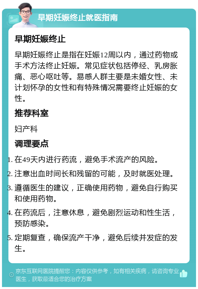 早期妊娠终止就医指南 早期妊娠终止 早期妊娠终止是指在妊娠12周以内，通过药物或手术方法终止妊娠。常见症状包括停经、乳房胀痛、恶心呕吐等。易感人群主要是未婚女性、未计划怀孕的女性和有特殊情况需要终止妊娠的女性。 推荐科室 妇产科 调理要点 在49天内进行药流，避免手术流产的风险。 注意出血时间长和残留的可能，及时就医处理。 遵循医生的建议，正确使用药物，避免自行购买和使用药物。 在药流后，注意休息，避免剧烈运动和性生活，预防感染。 定期复查，确保流产干净，避免后续并发症的发生。