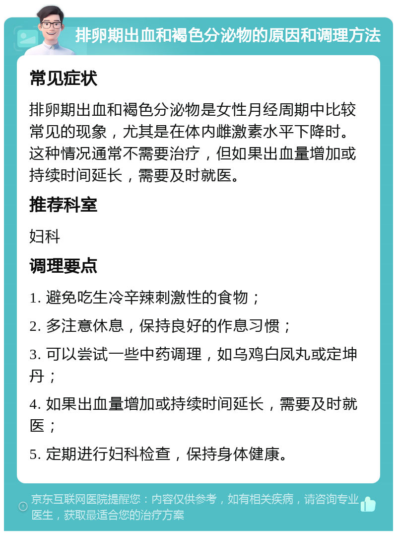 排卵期出血和褐色分泌物的原因和调理方法 常见症状 排卵期出血和褐色分泌物是女性月经周期中比较常见的现象，尤其是在体内雌激素水平下降时。这种情况通常不需要治疗，但如果出血量增加或持续时间延长，需要及时就医。 推荐科室 妇科 调理要点 1. 避免吃生冷辛辣刺激性的食物； 2. 多注意休息，保持良好的作息习惯； 3. 可以尝试一些中药调理，如乌鸡白凤丸或定坤丹； 4. 如果出血量增加或持续时间延长，需要及时就医； 5. 定期进行妇科检查，保持身体健康。