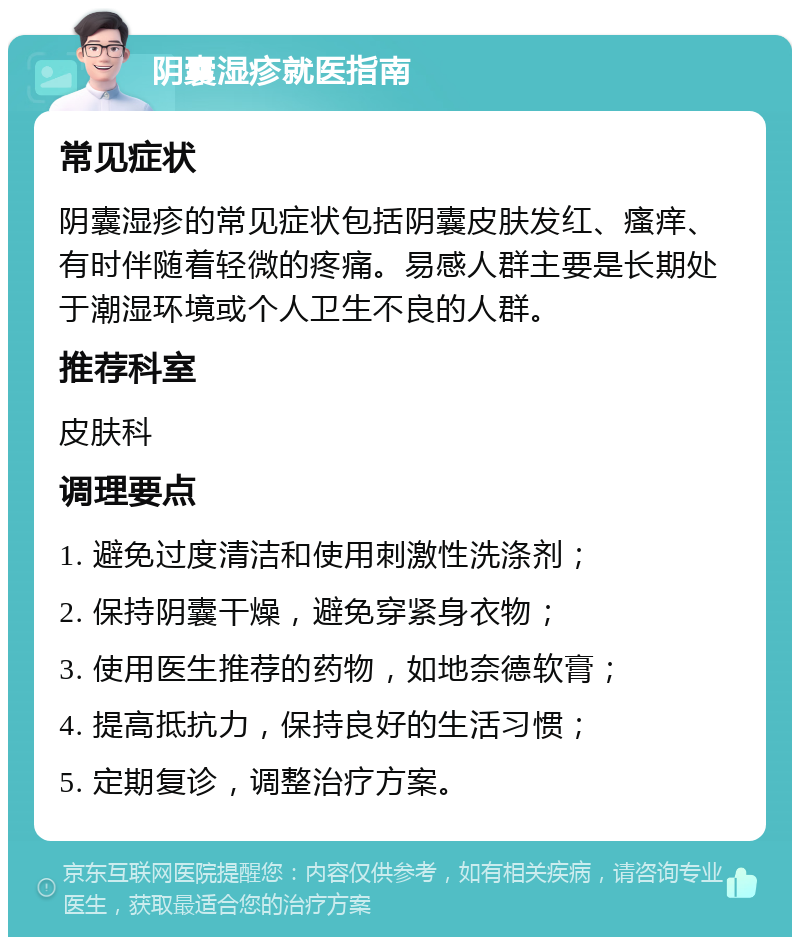 阴囊湿疹就医指南 常见症状 阴囊湿疹的常见症状包括阴囊皮肤发红、瘙痒、有时伴随着轻微的疼痛。易感人群主要是长期处于潮湿环境或个人卫生不良的人群。 推荐科室 皮肤科 调理要点 1. 避免过度清洁和使用刺激性洗涤剂； 2. 保持阴囊干燥，避免穿紧身衣物； 3. 使用医生推荐的药物，如地奈德软膏； 4. 提高抵抗力，保持良好的生活习惯； 5. 定期复诊，调整治疗方案。