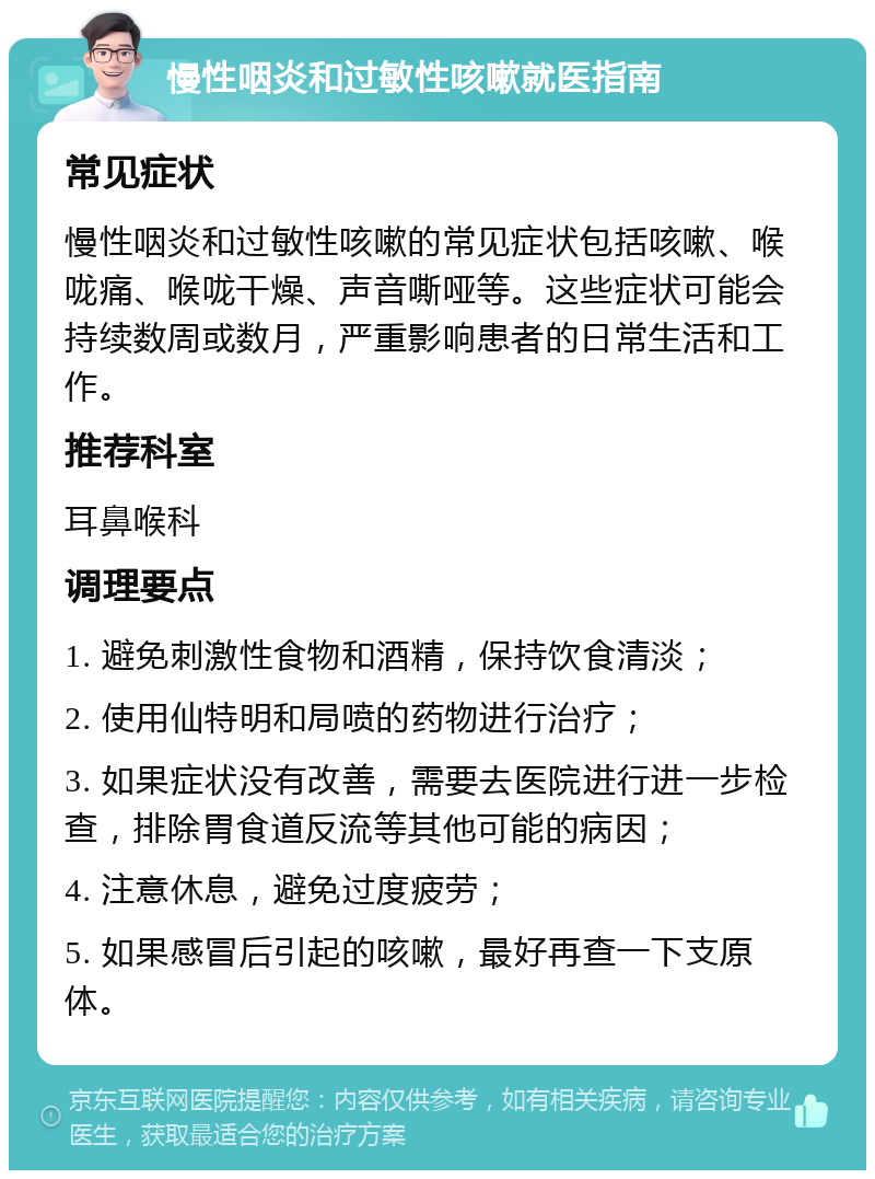 慢性咽炎和过敏性咳嗽就医指南 常见症状 慢性咽炎和过敏性咳嗽的常见症状包括咳嗽、喉咙痛、喉咙干燥、声音嘶哑等。这些症状可能会持续数周或数月，严重影响患者的日常生活和工作。 推荐科室 耳鼻喉科 调理要点 1. 避免刺激性食物和酒精，保持饮食清淡； 2. 使用仙特明和局喷的药物进行治疗； 3. 如果症状没有改善，需要去医院进行进一步检查，排除胃食道反流等其他可能的病因； 4. 注意休息，避免过度疲劳； 5. 如果感冒后引起的咳嗽，最好再查一下支原体。