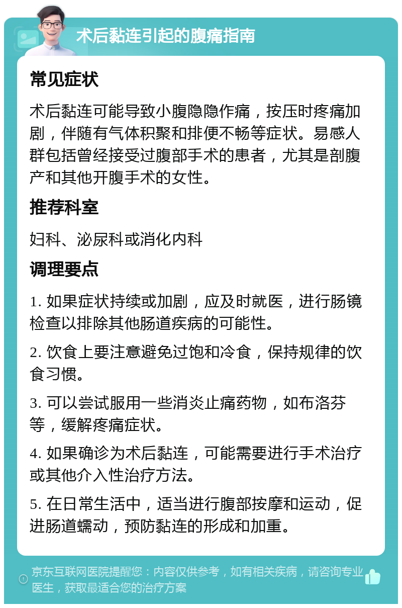 术后黏连引起的腹痛指南 常见症状 术后黏连可能导致小腹隐隐作痛，按压时疼痛加剧，伴随有气体积聚和排便不畅等症状。易感人群包括曾经接受过腹部手术的患者，尤其是剖腹产和其他开腹手术的女性。 推荐科室 妇科、泌尿科或消化内科 调理要点 1. 如果症状持续或加剧，应及时就医，进行肠镜检查以排除其他肠道疾病的可能性。 2. 饮食上要注意避免过饱和冷食，保持规律的饮食习惯。 3. 可以尝试服用一些消炎止痛药物，如布洛芬等，缓解疼痛症状。 4. 如果确诊为术后黏连，可能需要进行手术治疗或其他介入性治疗方法。 5. 在日常生活中，适当进行腹部按摩和运动，促进肠道蠕动，预防黏连的形成和加重。