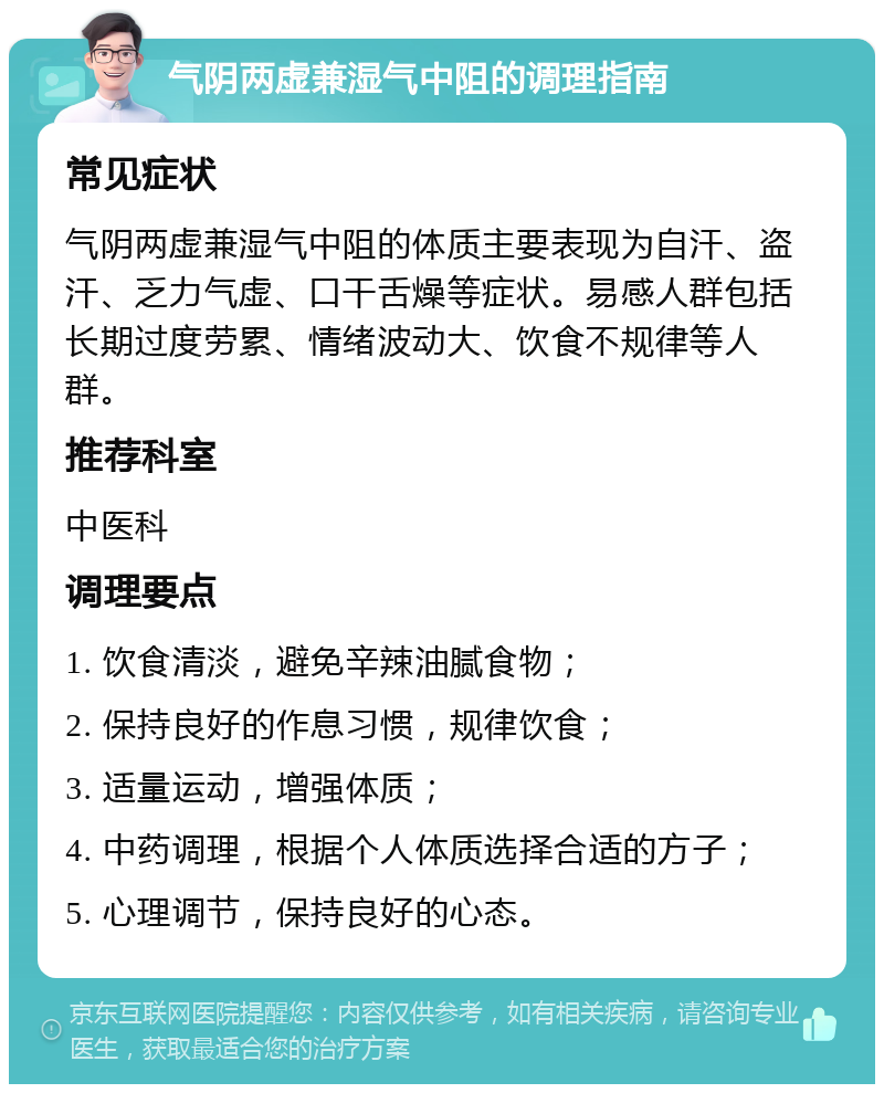 气阴两虚兼湿气中阻的调理指南 常见症状 气阴两虚兼湿气中阻的体质主要表现为自汗、盗汗、乏力气虚、口干舌燥等症状。易感人群包括长期过度劳累、情绪波动大、饮食不规律等人群。 推荐科室 中医科 调理要点 1. 饮食清淡，避免辛辣油腻食物； 2. 保持良好的作息习惯，规律饮食； 3. 适量运动，增强体质； 4. 中药调理，根据个人体质选择合适的方子； 5. 心理调节，保持良好的心态。