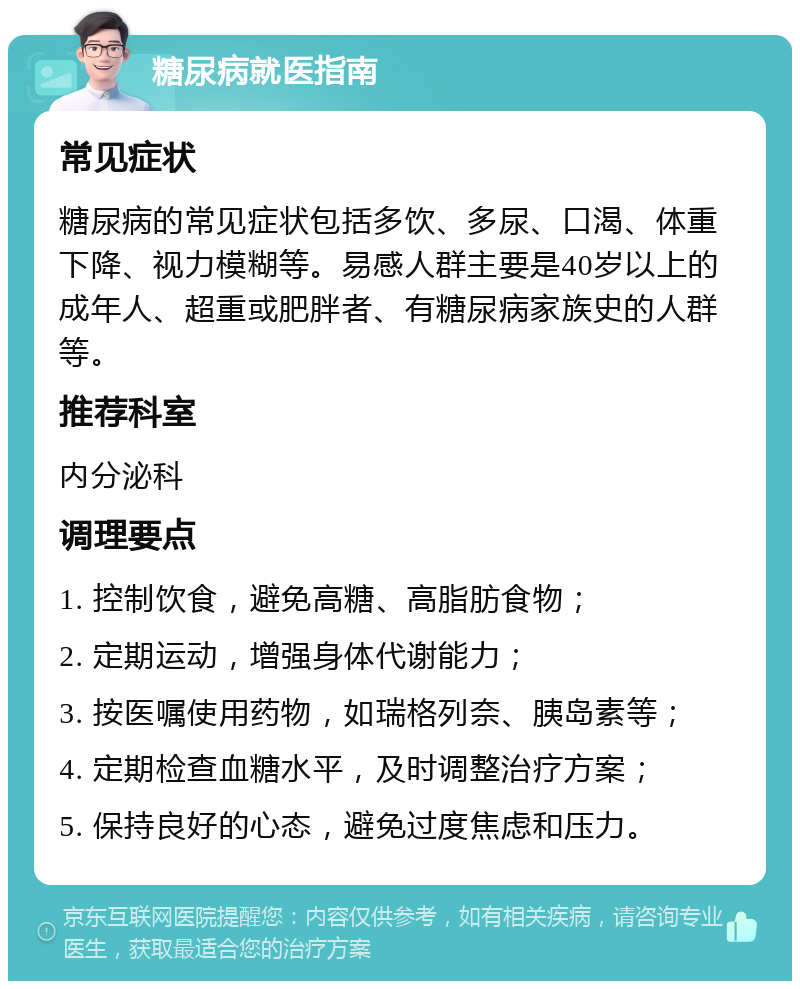 糖尿病就医指南 常见症状 糖尿病的常见症状包括多饮、多尿、口渴、体重下降、视力模糊等。易感人群主要是40岁以上的成年人、超重或肥胖者、有糖尿病家族史的人群等。 推荐科室 内分泌科 调理要点 1. 控制饮食，避免高糖、高脂肪食物； 2. 定期运动，增强身体代谢能力； 3. 按医嘱使用药物，如瑞格列奈、胰岛素等； 4. 定期检查血糖水平，及时调整治疗方案； 5. 保持良好的心态，避免过度焦虑和压力。