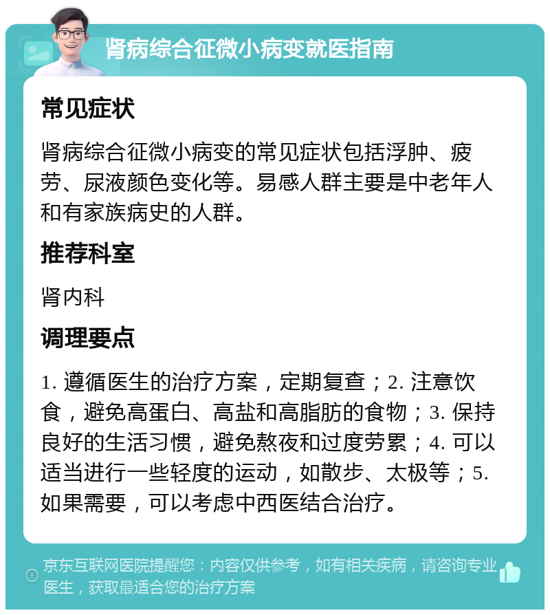 肾病综合征微小病变就医指南 常见症状 肾病综合征微小病变的常见症状包括浮肿、疲劳、尿液颜色变化等。易感人群主要是中老年人和有家族病史的人群。 推荐科室 肾内科 调理要点 1. 遵循医生的治疗方案，定期复查；2. 注意饮食，避免高蛋白、高盐和高脂肪的食物；3. 保持良好的生活习惯，避免熬夜和过度劳累；4. 可以适当进行一些轻度的运动，如散步、太极等；5. 如果需要，可以考虑中西医结合治疗。