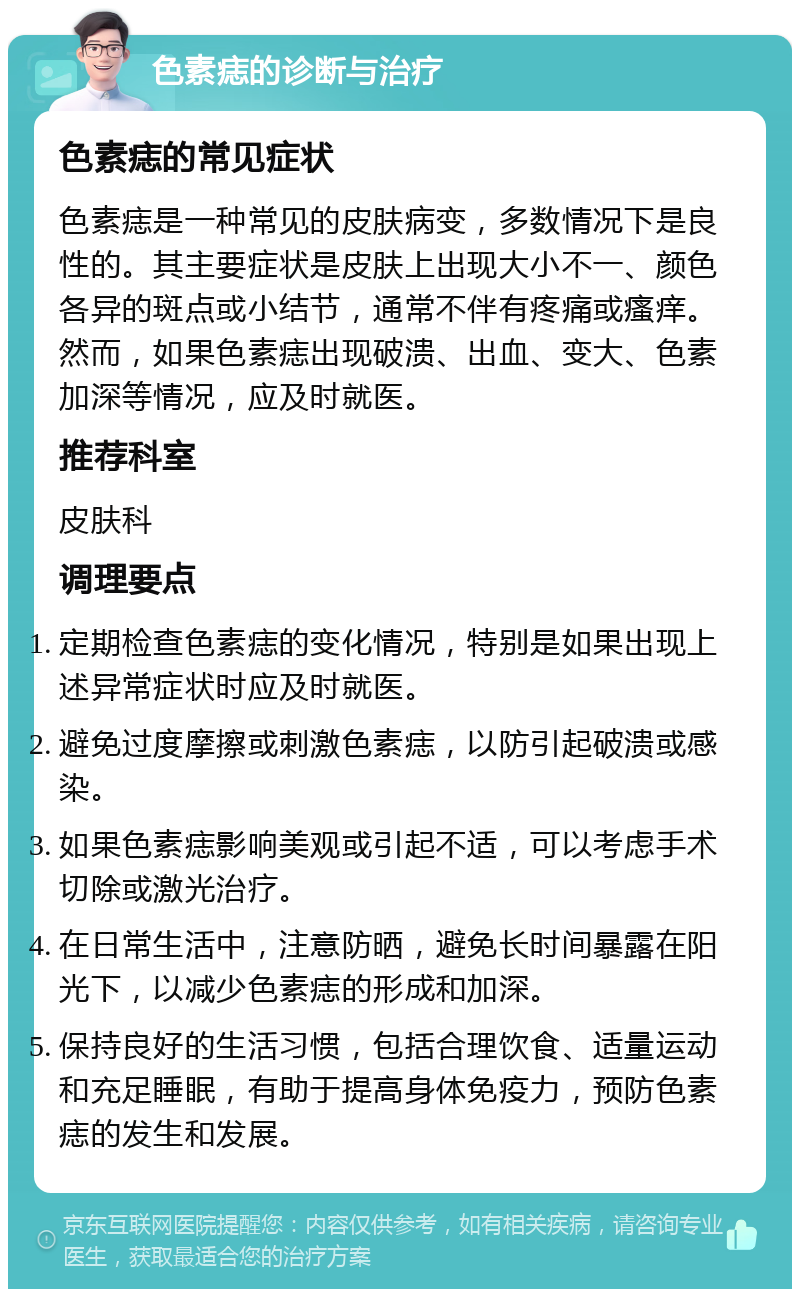 色素痣的诊断与治疗 色素痣的常见症状 色素痣是一种常见的皮肤病变，多数情况下是良性的。其主要症状是皮肤上出现大小不一、颜色各异的斑点或小结节，通常不伴有疼痛或瘙痒。然而，如果色素痣出现破溃、出血、变大、色素加深等情况，应及时就医。 推荐科室 皮肤科 调理要点 定期检查色素痣的变化情况，特别是如果出现上述异常症状时应及时就医。 避免过度摩擦或刺激色素痣，以防引起破溃或感染。 如果色素痣影响美观或引起不适，可以考虑手术切除或激光治疗。 在日常生活中，注意防晒，避免长时间暴露在阳光下，以减少色素痣的形成和加深。 保持良好的生活习惯，包括合理饮食、适量运动和充足睡眠，有助于提高身体免疫力，预防色素痣的发生和发展。