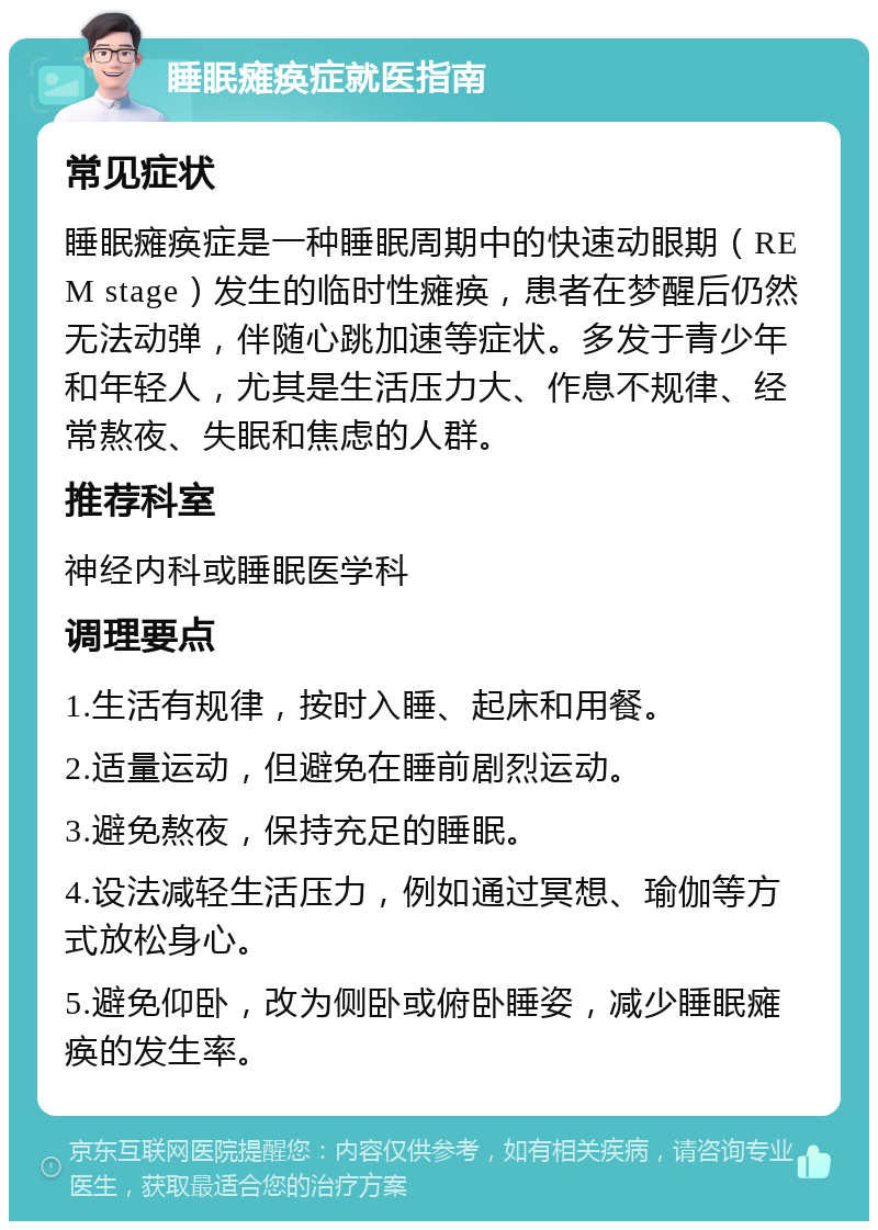 睡眠瘫痪症就医指南 常见症状 睡眠瘫痪症是一种睡眠周期中的快速动眼期（REM stage）发生的临时性瘫痪，患者在梦醒后仍然无法动弹，伴随心跳加速等症状。多发于青少年和年轻人，尤其是生活压力大、作息不规律、经常熬夜、失眠和焦虑的人群。 推荐科室 神经内科或睡眠医学科 调理要点 1.生活有规律，按时入睡、起床和用餐。 2.适量运动，但避免在睡前剧烈运动。 3.避免熬夜，保持充足的睡眠。 4.设法减轻生活压力，例如通过冥想、瑜伽等方式放松身心。 5.避免仰卧，改为侧卧或俯卧睡姿，减少睡眠瘫痪的发生率。