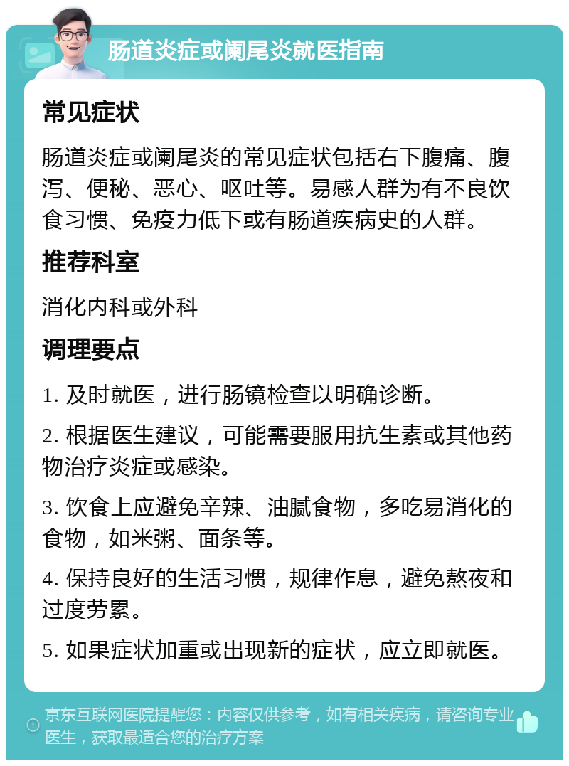 肠道炎症或阑尾炎就医指南 常见症状 肠道炎症或阑尾炎的常见症状包括右下腹痛、腹泻、便秘、恶心、呕吐等。易感人群为有不良饮食习惯、免疫力低下或有肠道疾病史的人群。 推荐科室 消化内科或外科 调理要点 1. 及时就医，进行肠镜检查以明确诊断。 2. 根据医生建议，可能需要服用抗生素或其他药物治疗炎症或感染。 3. 饮食上应避免辛辣、油腻食物，多吃易消化的食物，如米粥、面条等。 4. 保持良好的生活习惯，规律作息，避免熬夜和过度劳累。 5. 如果症状加重或出现新的症状，应立即就医。