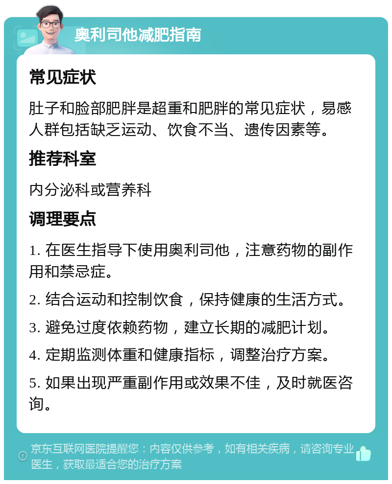 奥利司他减肥指南 常见症状 肚子和脸部肥胖是超重和肥胖的常见症状，易感人群包括缺乏运动、饮食不当、遗传因素等。 推荐科室 内分泌科或营养科 调理要点 1. 在医生指导下使用奥利司他，注意药物的副作用和禁忌症。 2. 结合运动和控制饮食，保持健康的生活方式。 3. 避免过度依赖药物，建立长期的减肥计划。 4. 定期监测体重和健康指标，调整治疗方案。 5. 如果出现严重副作用或效果不佳，及时就医咨询。